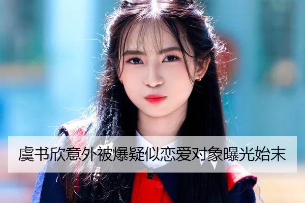 虞书欣意外被爆疑似恋爱对象曝光始末