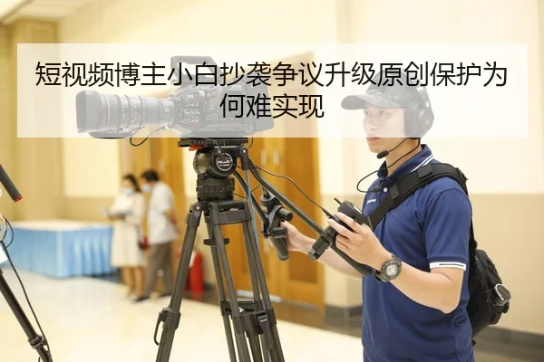 短视频博主小白抄袭争议升级原创保护为何难实现